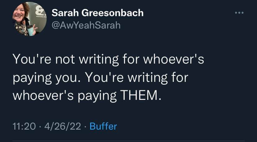 Tweet from Sarah Greesonbach, @AwYeahSarah: "You're not writing for whoever's paying you. You're writing for whoever's paying THEM."