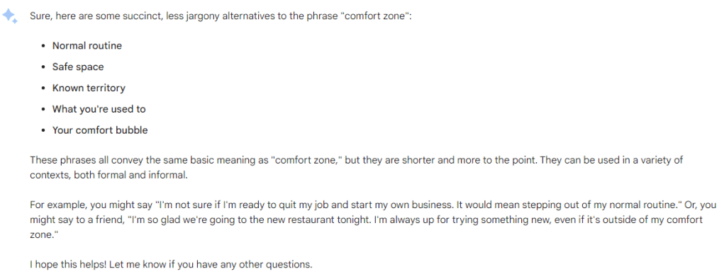 Sure, here are some succinct, less jargony alternatives to the phrase "comfort zone":
Normal routine
Safe space
Known territory
What you're used to
Your comfort bubble